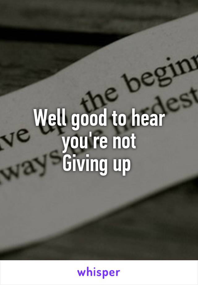 Well good to hear you're not
Giving up 