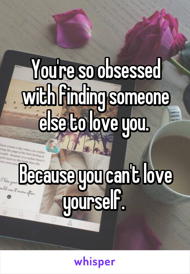 You're so obsessed with finding someone else to love you. 

Because you can't love yourself. 