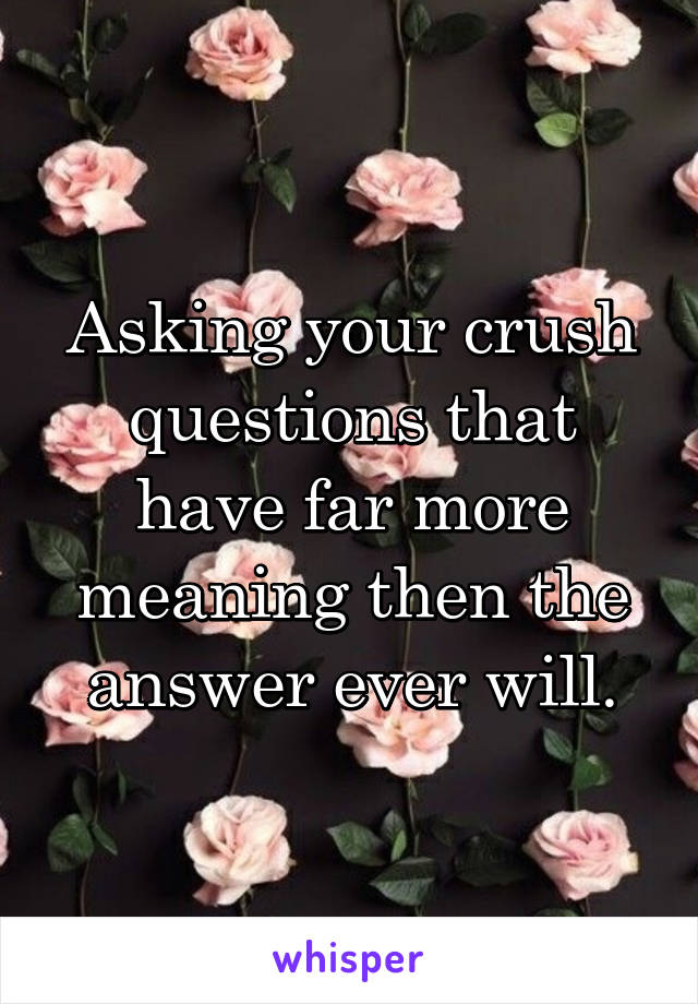 Asking your crush questions that have far more meaning then the answer ever will.