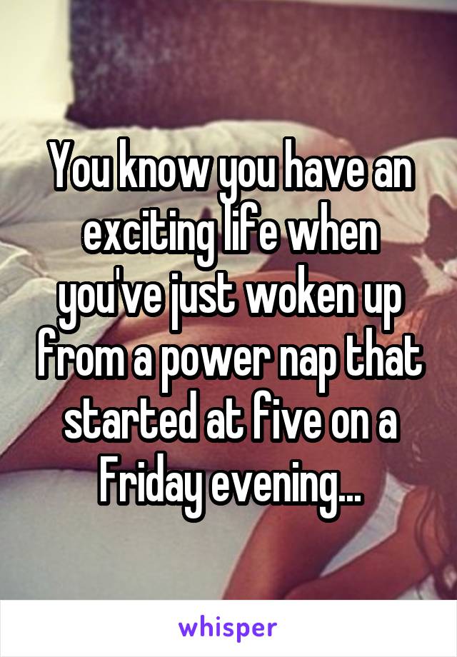 You know you have an exciting life when you've just woken up from a power nap that started at five on a Friday evening...