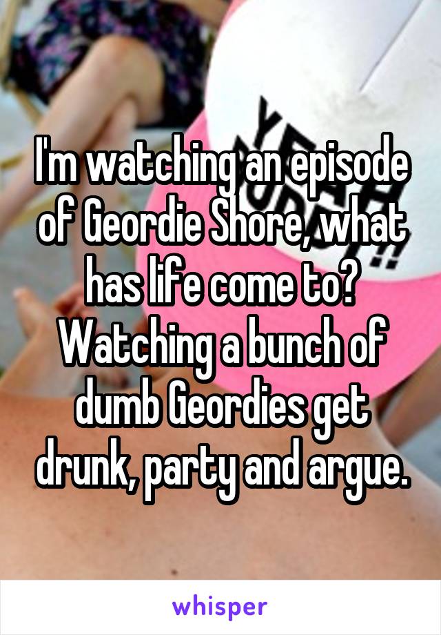 I'm watching an episode of Geordie Shore, what has life come to? Watching a bunch of dumb Geordies get drunk, party and argue.