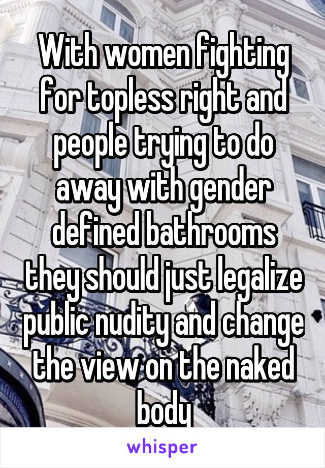 With women fighting for topless right and people trying to do away with gender defined bathrooms they should just legalize public nudity and change the view on the naked body