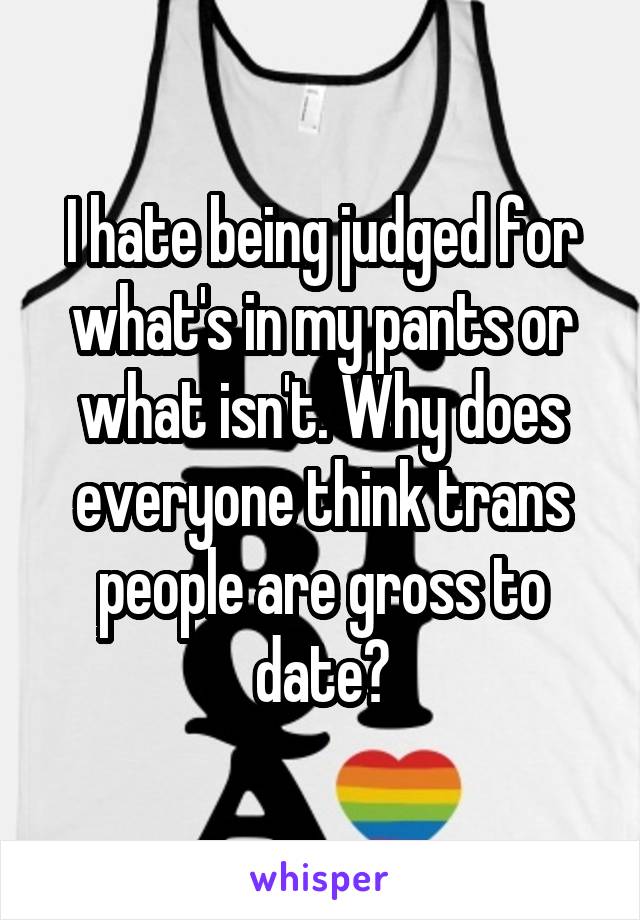 I hate being judged for what's in my pants or what isn't. Why does everyone think trans people are gross to date?