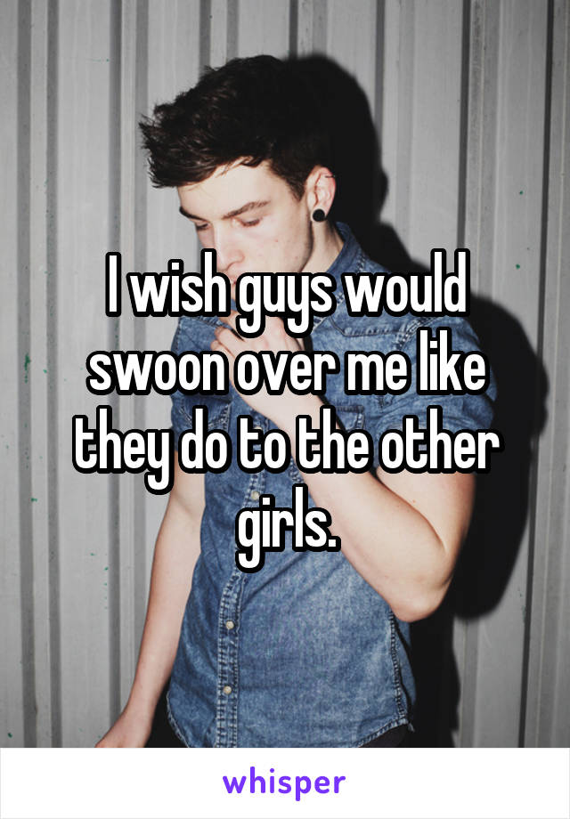 I wish guys would swoon over me like they do to the other girls.