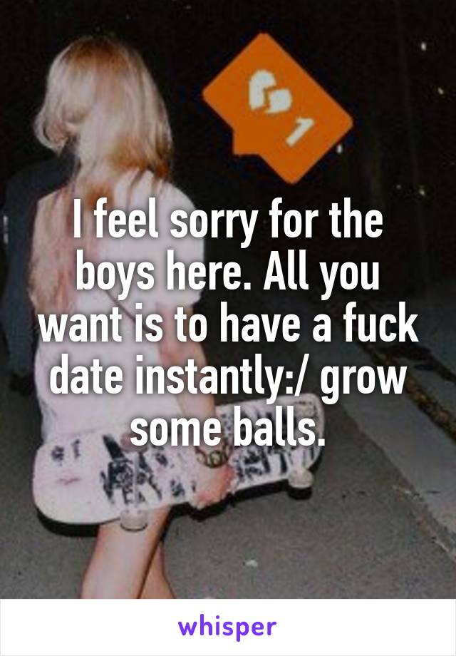 I feel sorry for the boys here. All you want is to have a fuck date instantly:/ grow some balls.