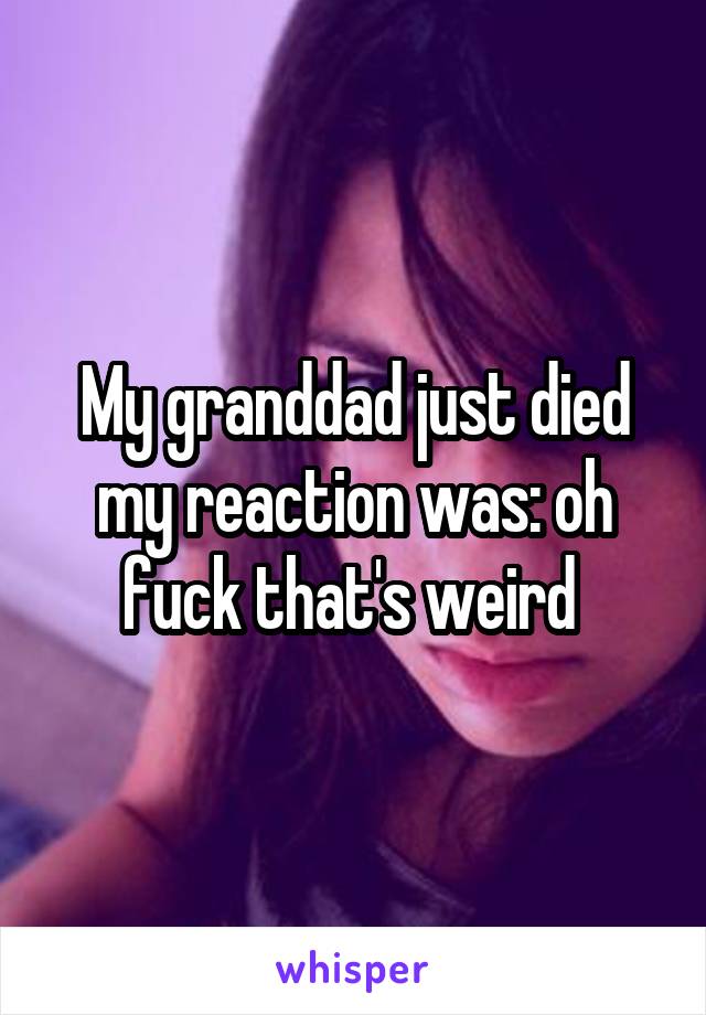 My granddad just died my reaction was: oh fuck that's weird 