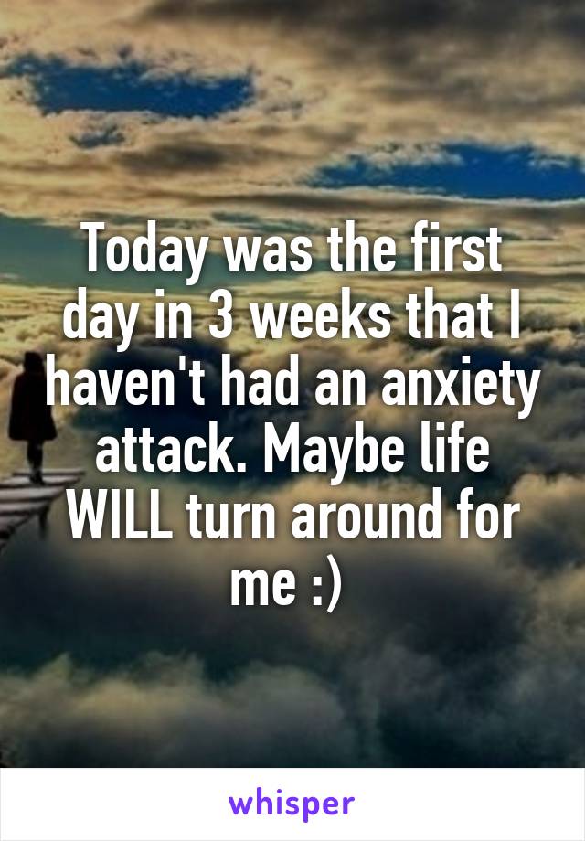 Today was the first day in 3 weeks that I haven't had an anxiety attack. Maybe life WILL turn around for me :) 