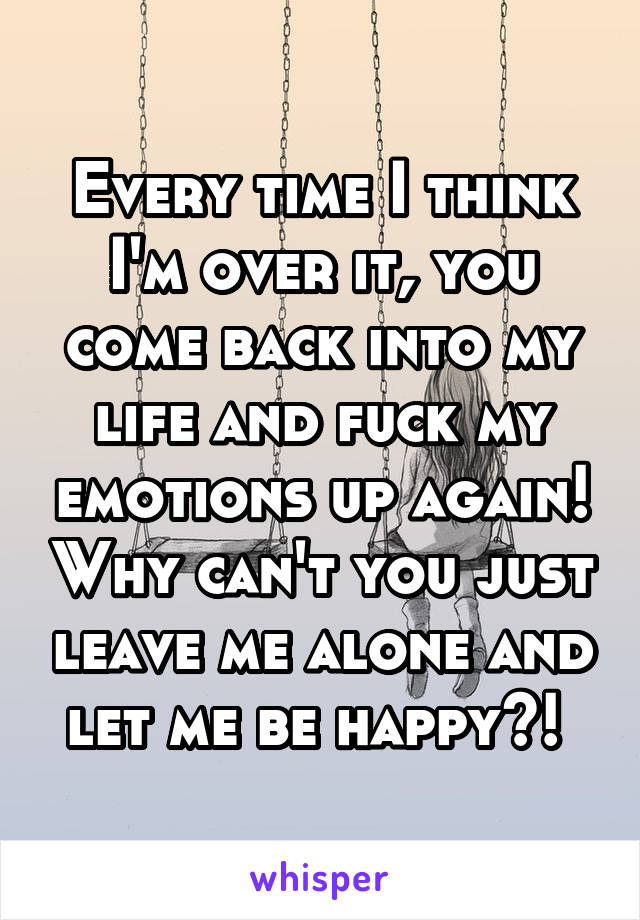 Every time I think I'm over it, you come back into my life and fuck my emotions up again! Why can't you just leave me alone and let me be happy?! 