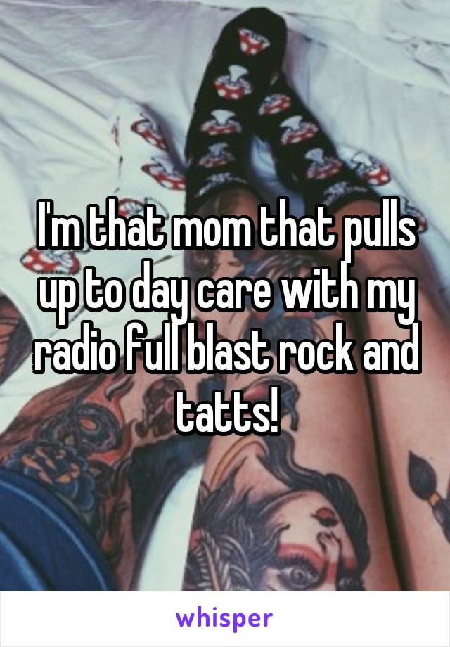 I'm that mom that pulls up to day care with my radio full blast rock and tatts!