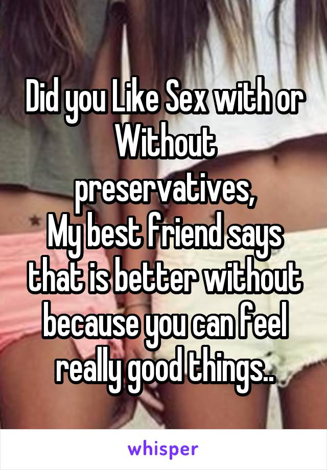 Did you Like Sex with or Without preservatives,
My best friend says that is better without because you can feel really good things..