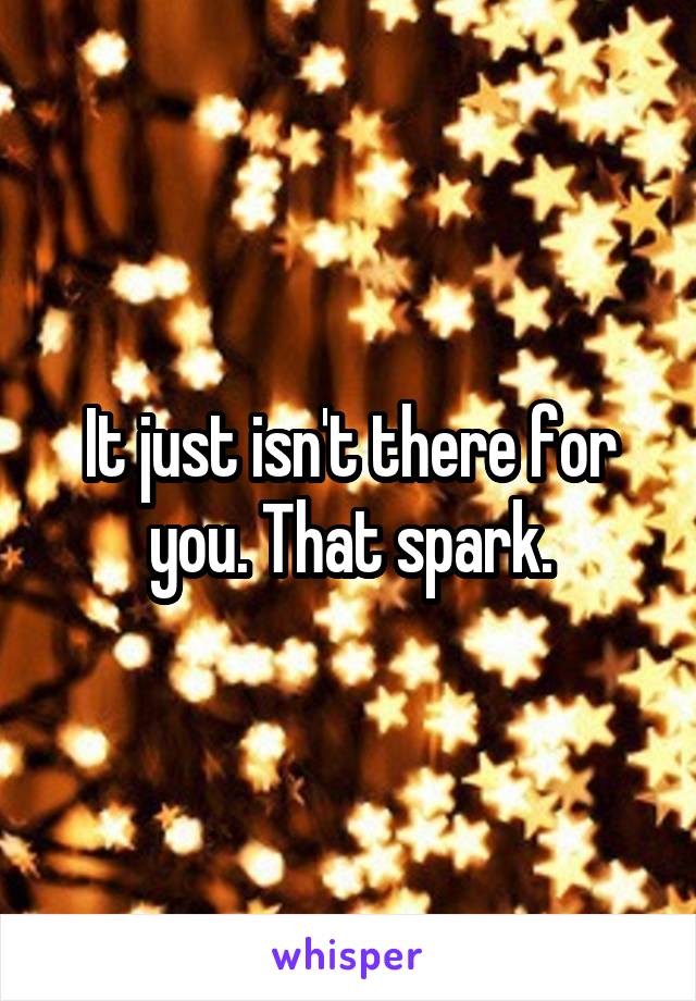 It just isn't there for you. That spark.