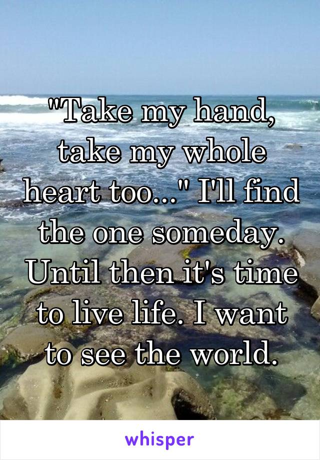 "Take my hand, take my whole heart too..." I'll find the one someday. Until then it's time to live life. I want to see the world.