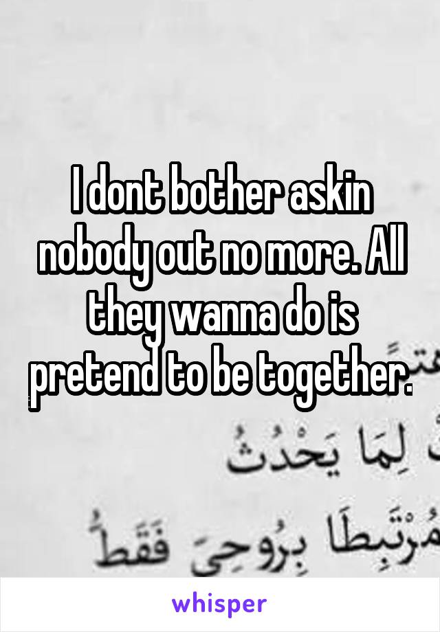 I dont bother askin nobody out no more. All they wanna do is pretend to be together. 