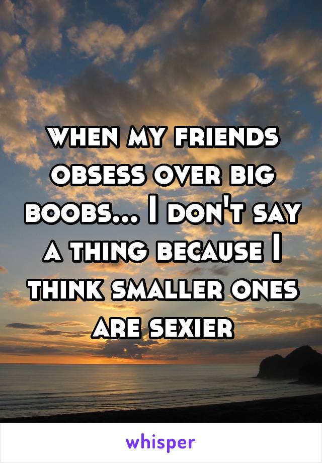 when my friends obsess over big boobs... I don't say a thing because I think smaller ones are sexier