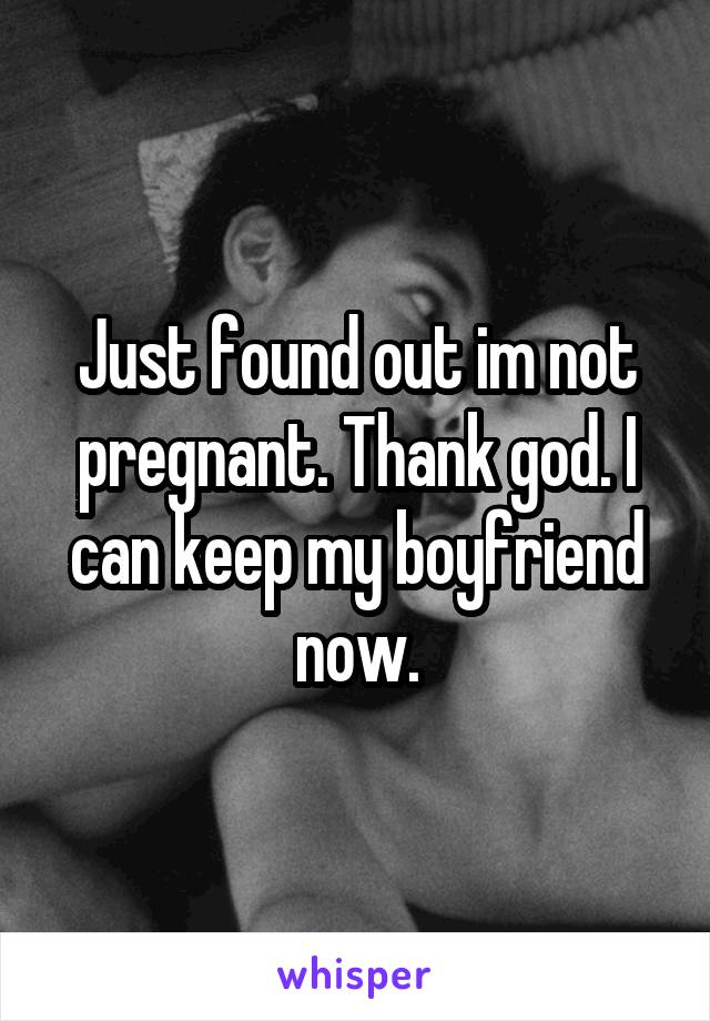 Just found out im not pregnant. Thank god. I can keep my boyfriend now.