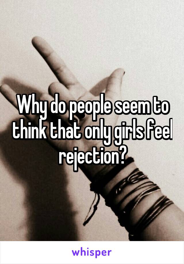 Why do people seem to think that only girls feel rejection?