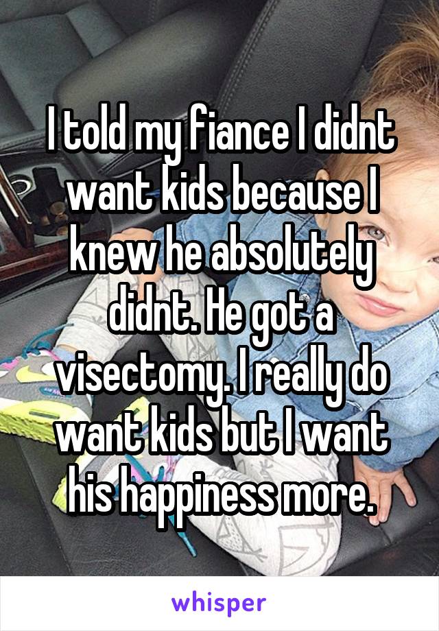 I told my fiance I didnt want kids because I knew he absolutely didnt. He got a visectomy. I really do want kids but I want his happiness more.