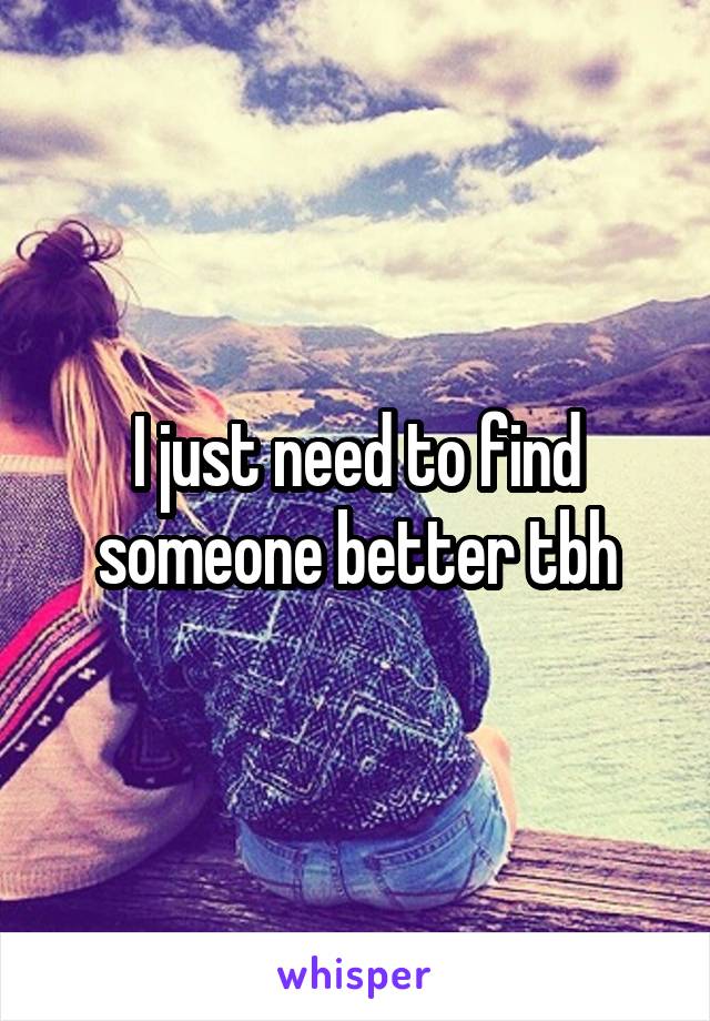 I just need to find someone better tbh