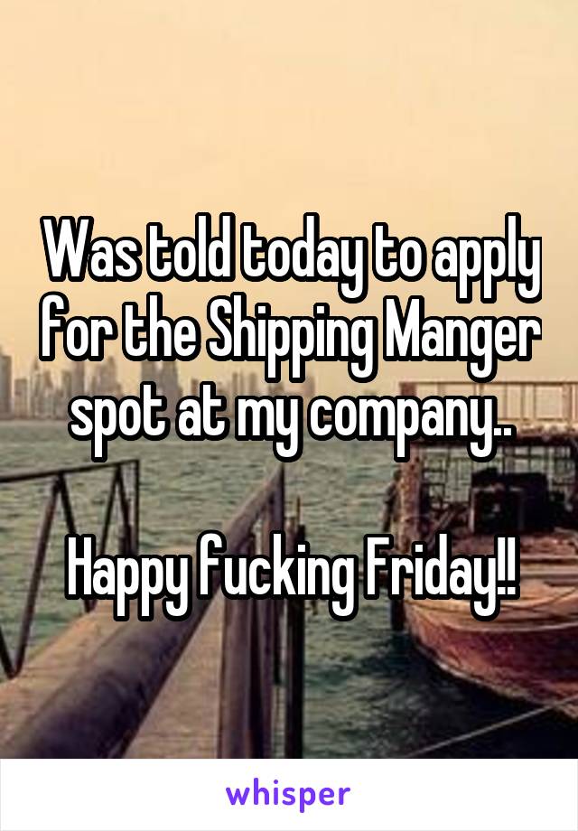 Was told today to apply for the Shipping Manger spot at my company..

Happy fucking Friday!!