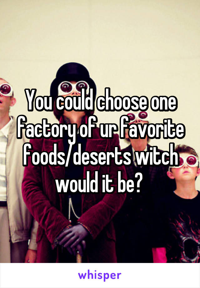 You could choose one factory of ur favorite foods/deserts witch would it be? 