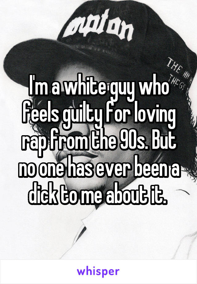 I'm a white guy who feels guilty for loving rap from the 90s. But no one has ever been a dick to me about it. 