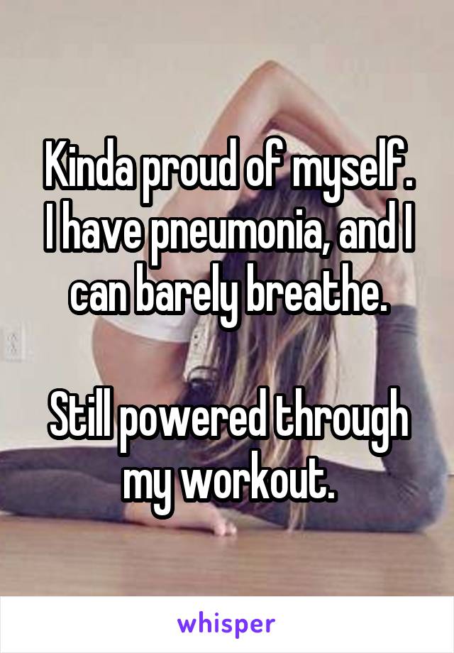 Kinda proud of myself.
I have pneumonia, and I can barely breathe.

Still powered through my workout.