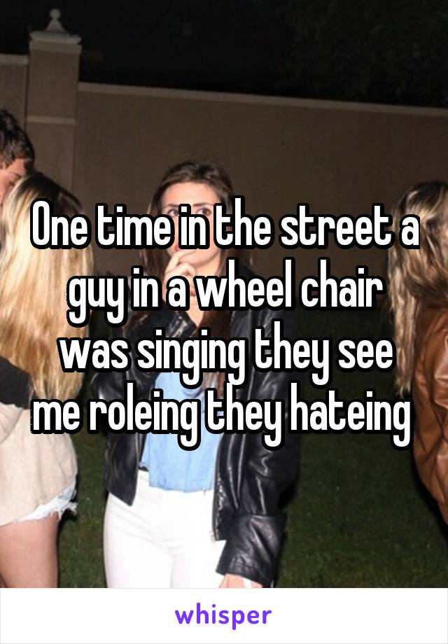 One time in the street a guy in a wheel chair was singing they see me roleing they hateing 