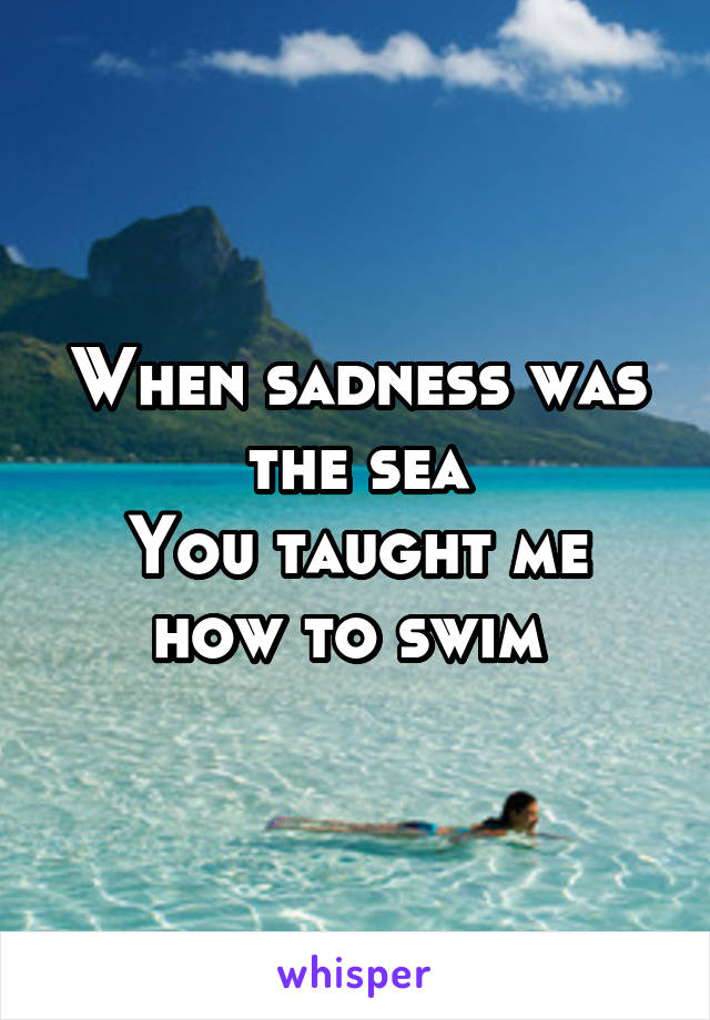 When sadness was the sea
You taught me how to swim 