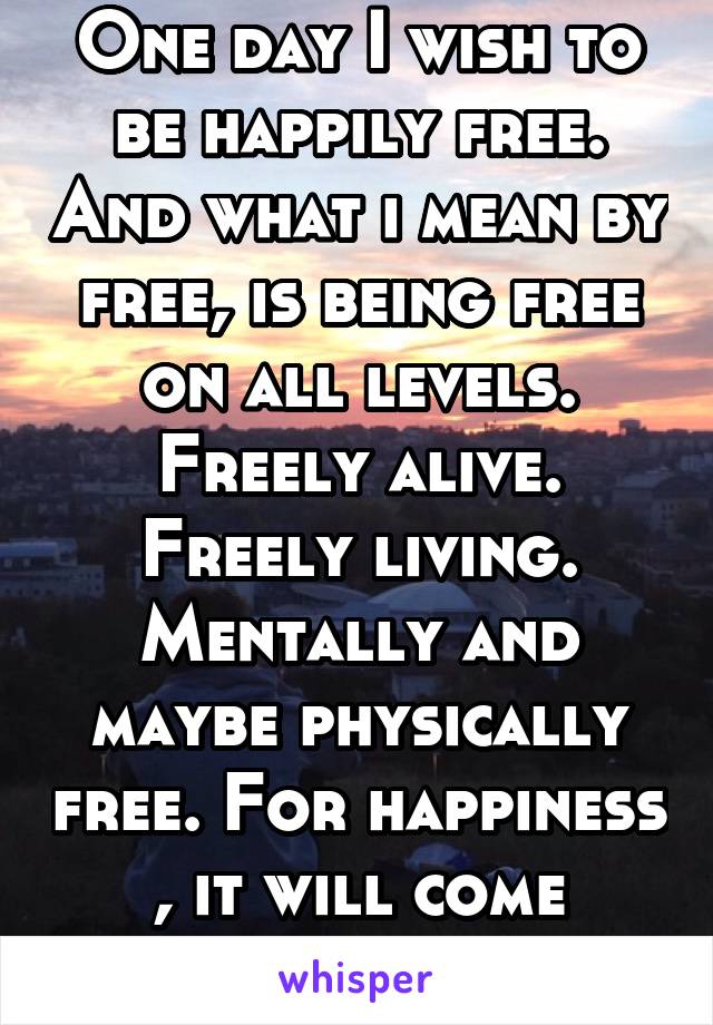 One day I wish to be happily free. And what i mean by free, is being free on all levels. Freely alive. Freely living. Mentally and maybe physically free. For happiness , it will come naturally.