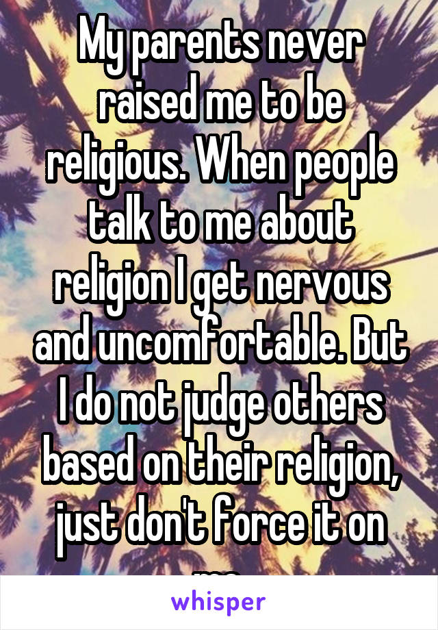 My parents never raised me to be religious. When people talk to me about religion I get nervous and uncomfortable. But I do not judge others based on their religion, just don't force it on me.