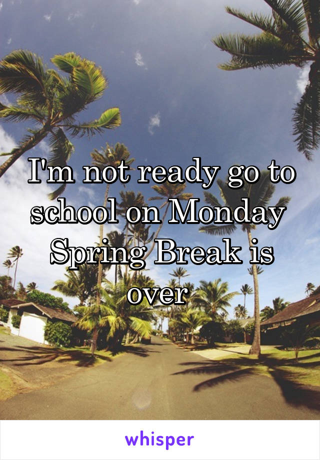 I'm not ready go to school on Monday 
Spring Break is over 