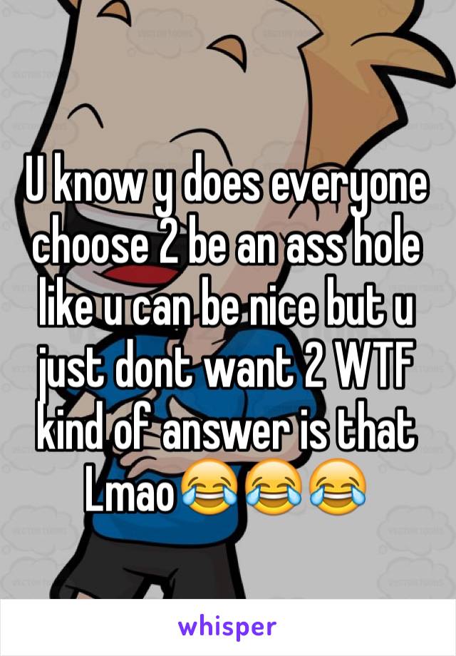 U know y does everyone choose 2 be an ass hole like u can be nice but u just dont want 2 WTF kind of answer is that Lmao😂😂😂