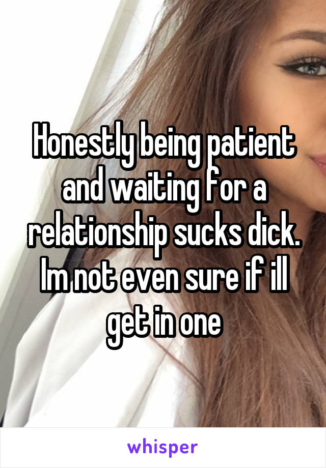 Honestly being patient and waiting for a relationship sucks dick. Im not even sure if ill get in one