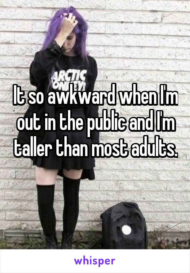 It so awkward when I'm out in the public and I'm taller than most adults. 