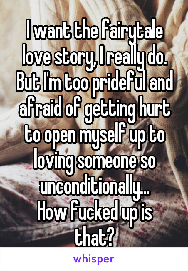 I want the fairytale love story, I really do. But I'm too prideful and afraid of getting hurt to open myself up to loving someone so unconditionally...
How fucked up is that?