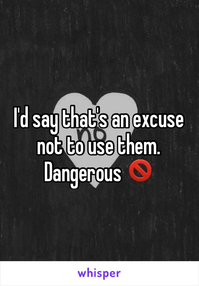 I'd say that's an excuse not to use them. Dangerous 🚫