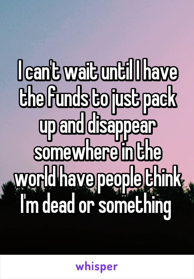 I can't wait until I have the funds to just pack up and disappear somewhere in the world have people think I'm dead or something 