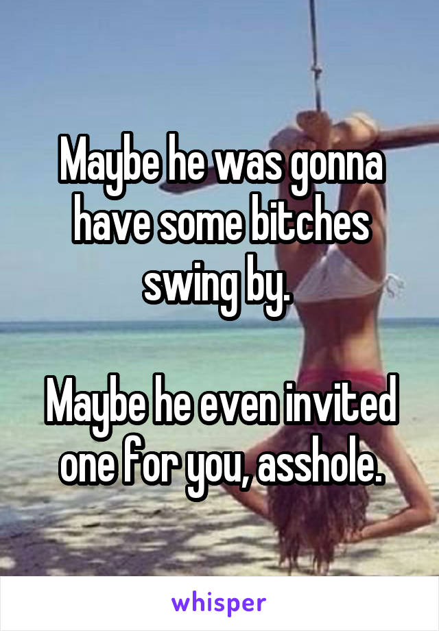 Maybe he was gonna have some bitches swing by. 

Maybe he even invited one for you, asshole.