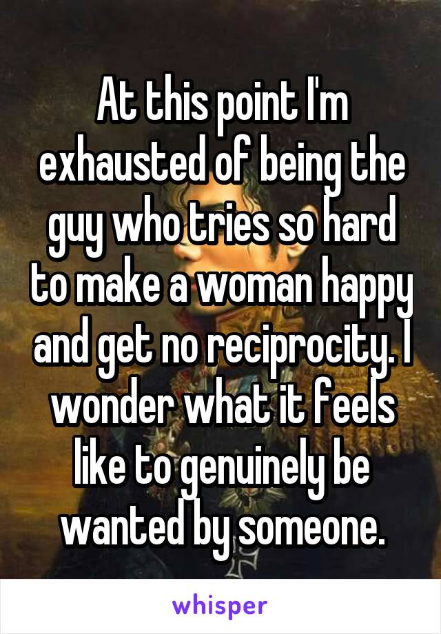 At this point I'm exhausted of being the guy who tries so hard to make a woman happy and get no reciprocity. I wonder what it feels like to genuinely be wanted by someone.