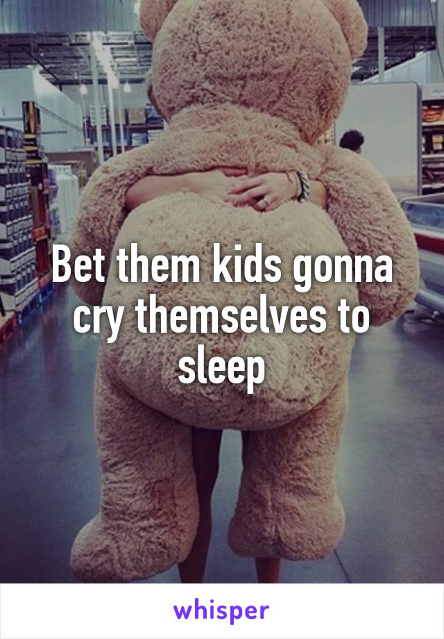 Bet them kids gonna cry themselves to sleep