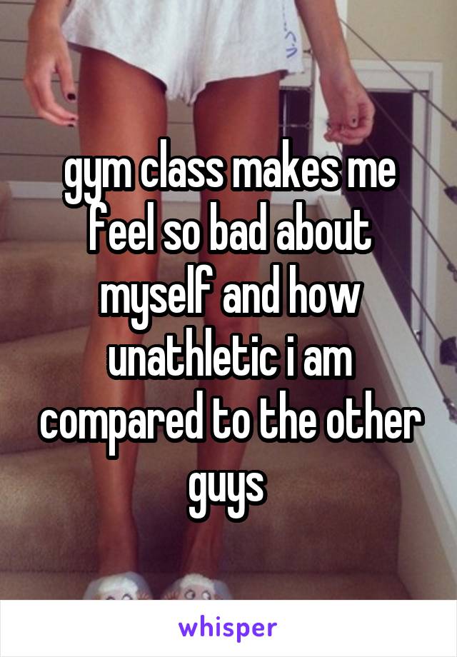 gym class makes me feel so bad about myself and how unathletic i am compared to the other guys 