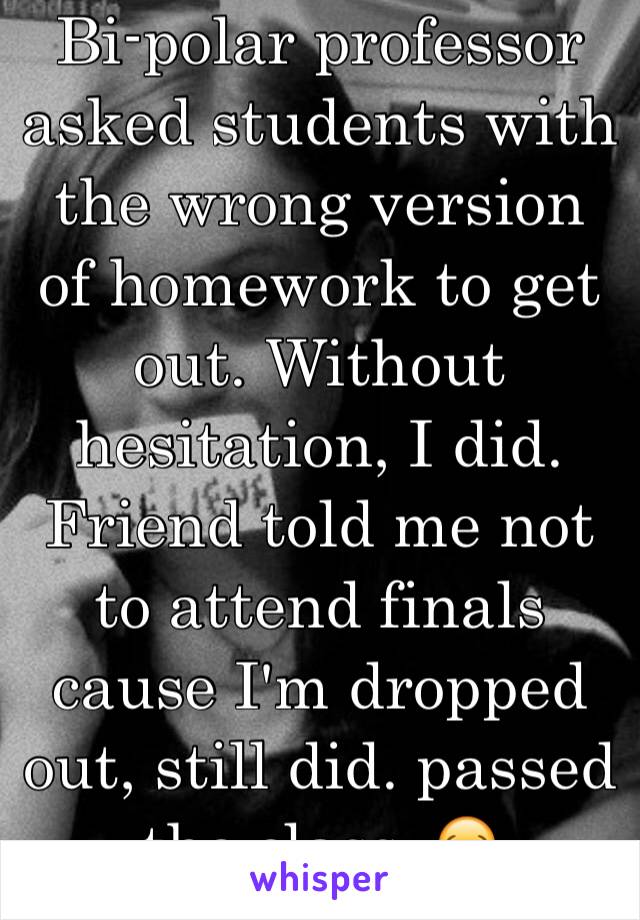 Bi-polar professor asked students with the wrong version of homework to get out. Without hesitation, I did. Friend told me not to attend finals cause I'm dropped out, still did. passed the class. 😂