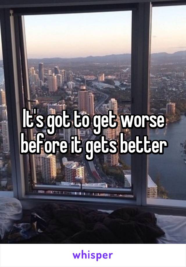 It's got to get worse before it gets better