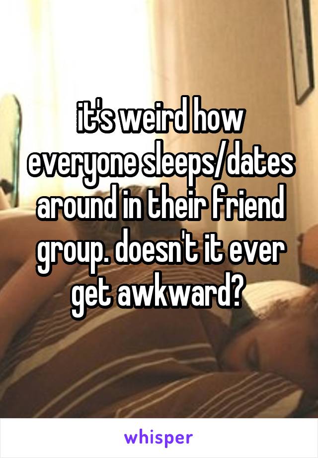 it's weird how everyone sleeps/dates around in their friend group. doesn't it ever get awkward? 
