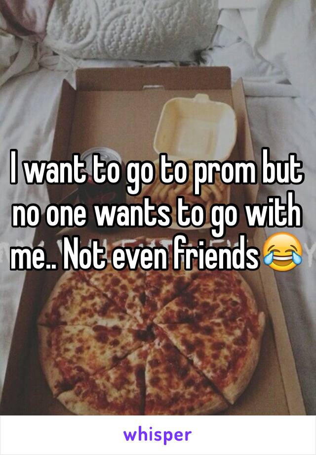 I want to go to prom but no one wants to go with me.. Not even friends😂