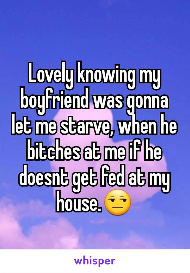 Lovely knowing my boyfriend was gonna let me starve, when he bitches at me if he doesnt get fed at my house.😒