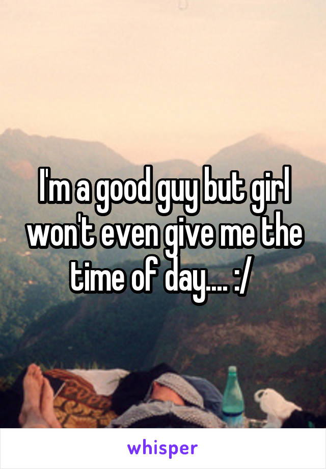 I'm a good guy but girl won't even give me the time of day.... :/ 