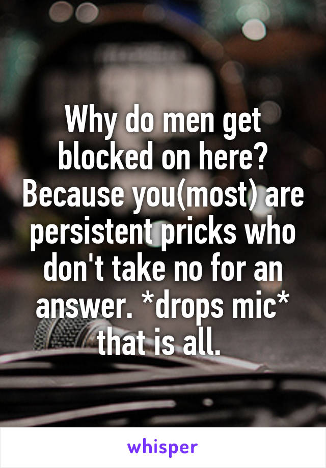 Why do men get blocked on here? Because you(most) are persistent pricks who don't take no for an answer. *drops mic* that is all. 