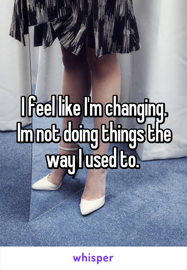 I feel like I'm changing. Im not doing things the way I used to. 