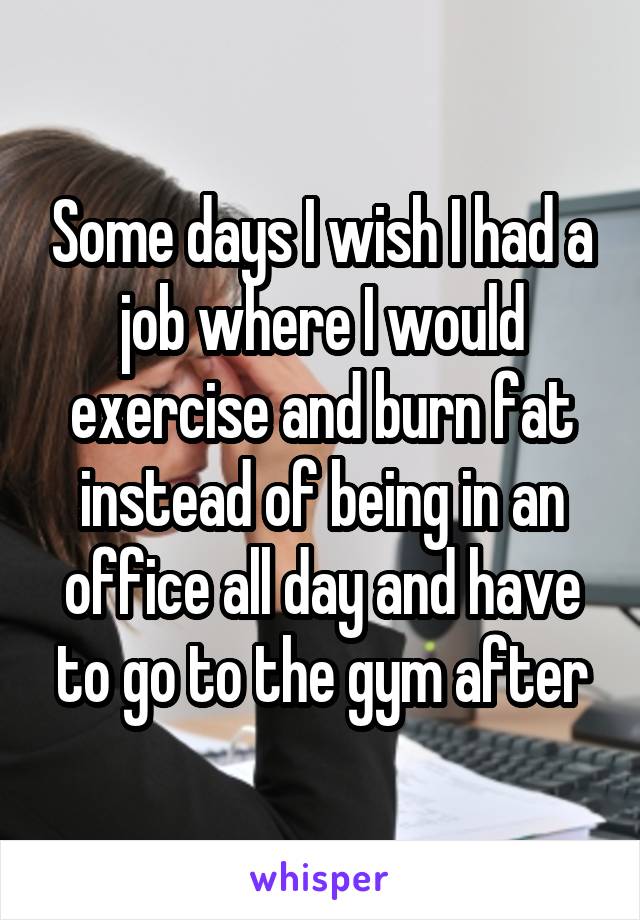 Some days I wish I had a job where I would exercise and burn fat instead of being in an office all day and have to go to the gym after